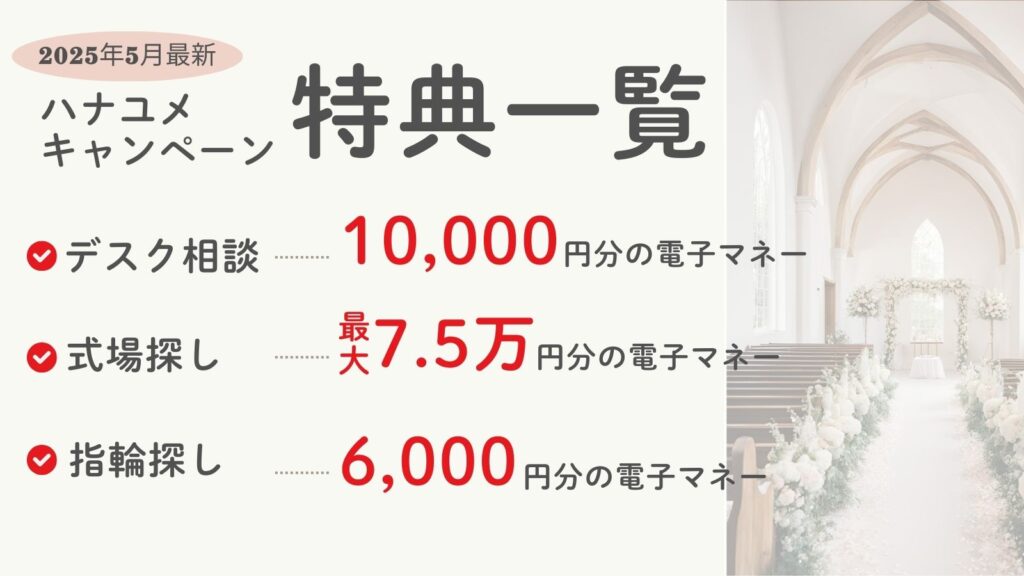 2025年5月最新
ハナユメキャンペーン特典一覧
・デスク相談…1万円分の電子マネー
・式場探し…最大7.5万円分の電子マネー
・指輪探し…6,000円分の電子マネー