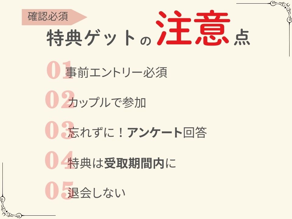 特典ゲットの注意点
①事前エントリー必須
②カップルで参加
➂忘れずに!アンケート回答
④特典は受取期間内に
⑤退会しない