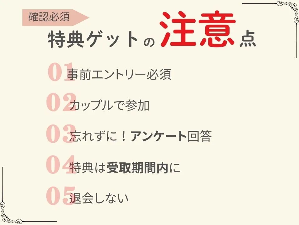 特典ゲットの注意点
①事前エントリー必須
②カップルで参加
➂忘れずに!アンケート回答
④特典は受取期間内に
⑤退会しない