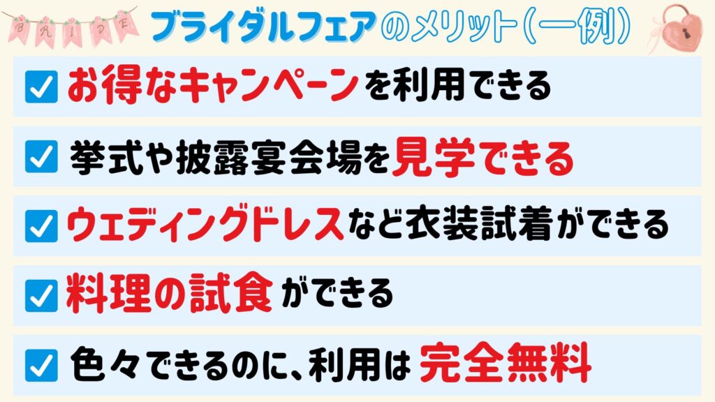 ブライダルフェアのメリット（一例）
・お得なキャンペーンを利用できる
・挙式や披露宴会場を見学できる
・ウェディングドレスなど衣装試着ができる
・料理の試食ができる
・色々できるのに、利用は完全無料