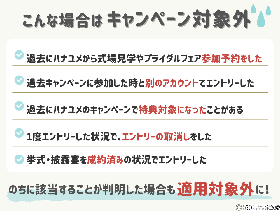 こんな場合はハナユメキャンペーンの対象外
・本キャンペーン開始前に挙式・披露宴を成約済みの状況で、エントリーした場合
・過去に、一度でもハナユメ「(旧)すぐ婚navi」を利用して式場見学・ブライダルフェア参加の予約をしたことがある状況で、エントリーした場合
・過去に、一度でもハナユメが実施する「式場探し応援キャンペーン」で特典の対象となったことがある状況で、エントリーした場合
・一度、エントリーした状況で、エントリーの取消しを実施した場合
・ハナユメが実施する「婚約指輪・結婚指輪探しキャンペーン」にエントリーしたアカウントとは別のアカウントを作成し、本キャンペーンにエントリーした場合